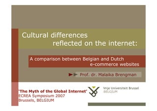 Cultural differences
          reflected on the internet:

     A comparison between Belgian and Dutch
                             e-commerce websites

                             Prof. dr. Malaika Brengman


‘The Myth of the Global Internet’      BELGIUM
ECREA Symposium 2007                     1
Brussels, BELGIUM
 
