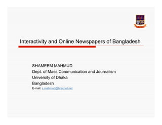 Interactivity and Online Newspapers of Bangladesh



    SHAMEEM MAHMUD
    Dept. of Mass Communication and Journalism
    University of Dhaka
    Bangladesh
    E-mail: s.mahmud@bracnet.net
 