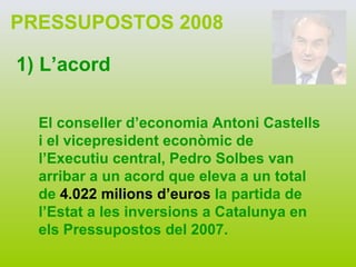 PRESSUPOSTOS 2008 1) L’acord El conseller d’economia Antoni Castells i el vicepresident econòmic de l’Executiu central, Pedro Solbes van arribar a un acord que eleva a un total de  4.022 milions d’euros  la partida de l’Estat a les inversions a Catalunya en els Pressupostos del 2007. 