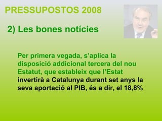 PRESSUPOSTOS 2008 2) Les bones notícies Per primera vegada, s’aplica la disposició addicional tercera del nou Estatut, que estableix que l’Estat  invertirà a Catalunya durant set anys la seva aportació al PIB, és a dir, el 18,8% 