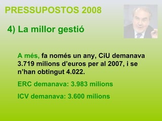 PRESSUPOSTOS 2008 4) La millor gestió A més,  fa només un any, CiU demanava 3.719 milions d’euros per al 2007, i se n’han obtingut 4.022. ERC demanava: 3.983 milions ICV demanava: 3.600 milions 