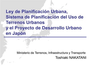 Ministerio de Terrenos, Infraestructura y Transporte
Toshiaki NAKATANI
Ley de Planificación Urbana,
Sistema de Planificación del Uso de
Terrenos Urbanos
y el Proyecto de Desarrollo Urbano
en Japón
 
