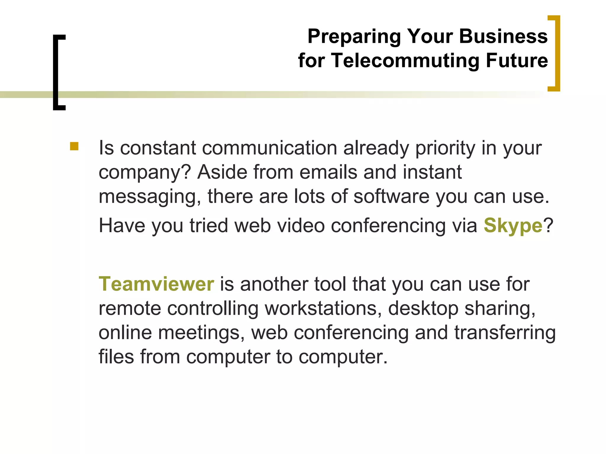 Preparing Your Business
                         for Telecommuting Future



   Is constant communication already priority in your
    company? Aside from emails and instant
    messaging, there are lots of software you can use.
    Have you tried web video conferencing via Skype?

    Teamviewer is another tool that you can use for
    remote controlling workstations, desktop sharing,
    online meetings, web conferencing and transferring
    files from computer to computer.
 