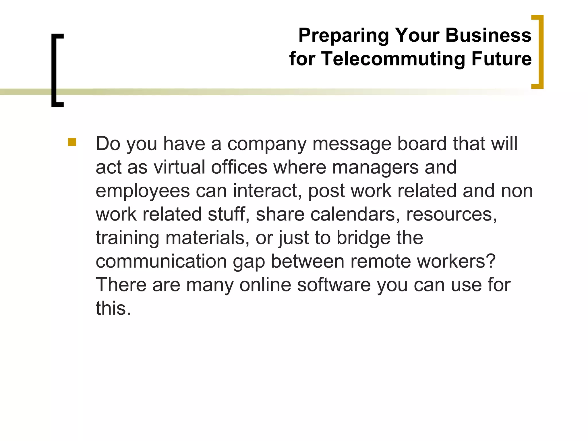 Preparing Your Business
                         for Telecommuting Future



   Do you have a company message board that will
    act as virtual offices where managers and
    employees can interact, post work related and non
    work related stuff, share calendars, resources,
    training materials, or just to bridge the
    communication gap between remote workers?
    There are many online software you can use for
    this.
 