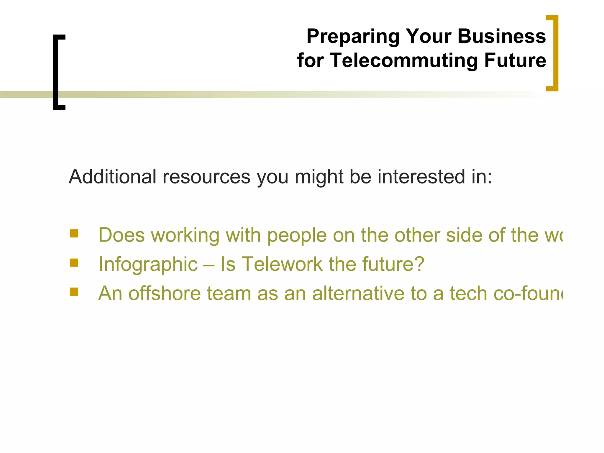 Preparing Your Business
                          for Telecommuting Future




Additional resources you might be interested in:

   Does working with people on the other side of the world r
   Infographic – Is Telework the future?
   An offshore team as an alternative to a tech co-founder
 