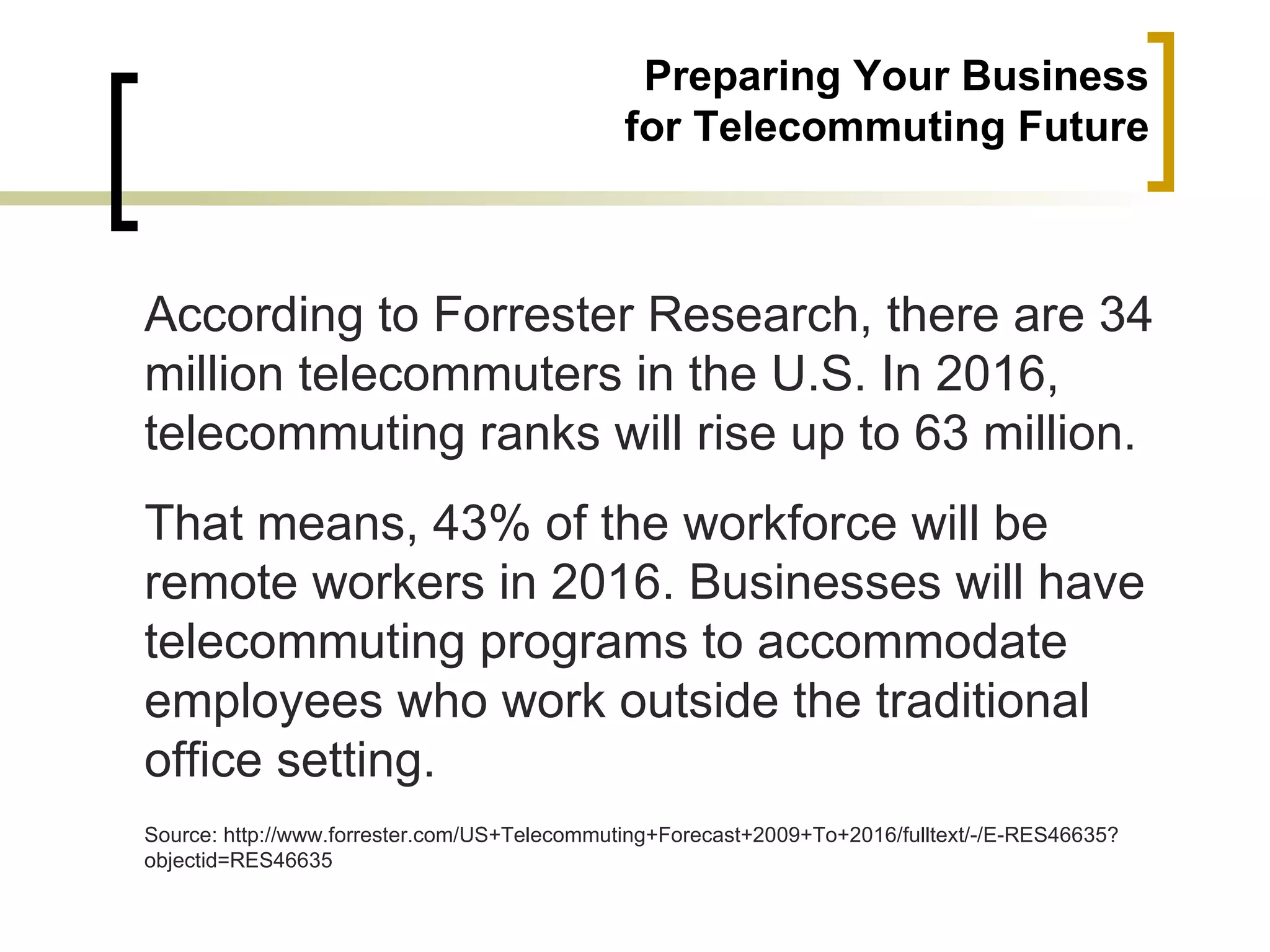 Preparing Your Business
                                              for Telecommuting Future



According to Forrester Research, there are 34
million telecommuters in the U.S. In 2016,
telecommuting ranks will rise up to 63 million.
That means, 43% of the workforce will be
remote workers in 2016. Businesses will have
telecommuting programs to accommodate
employees who work outside the traditional
office setting.
Source: http://www.forrester.com/US+Telecommuting+Forecast+2009+To+2016/fulltext/-/E-RES46635?
objectid=RES46635
 