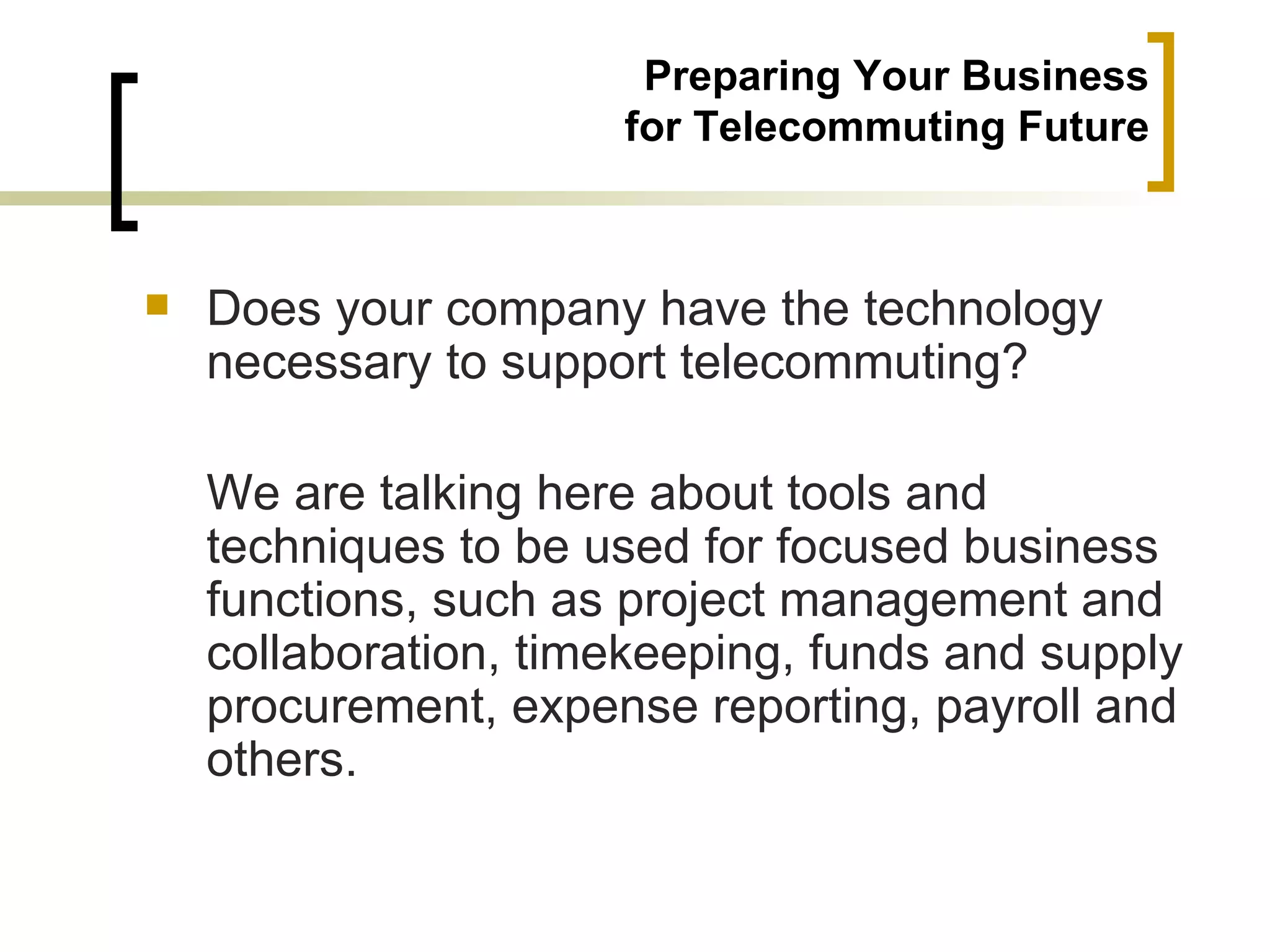 Preparing Your Business
                      for Telecommuting Future



   Does your company have the technology
    necessary to support telecommuting?

    We are talking here about tools and
    techniques to be used for focused business
    functions, such as project management and
    collaboration, timekeeping, funds and supply
    procurement, expense reporting, payroll and
    others.
 