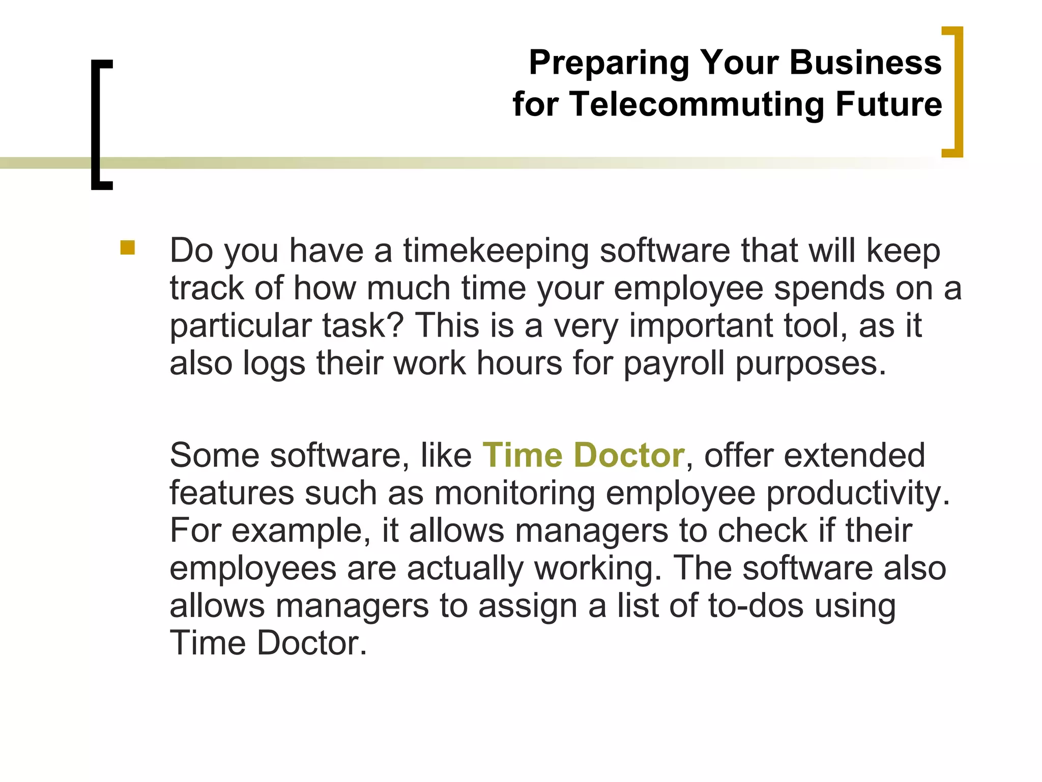 Preparing Your Business
                          for Telecommuting Future



   Do you have a timekeeping software that will keep
    track of how much time your employee spends on a
    particular task? This is a very important tool, as it
    also logs their work hours for payroll purposes.

    Some software, like Time Doctor, offer extended
    features such as monitoring employee productivity.
    For example, it allows managers to check if their
    employees are actually working. The software also
    allows managers to assign a list of to-dos using
    Time Doctor.
 