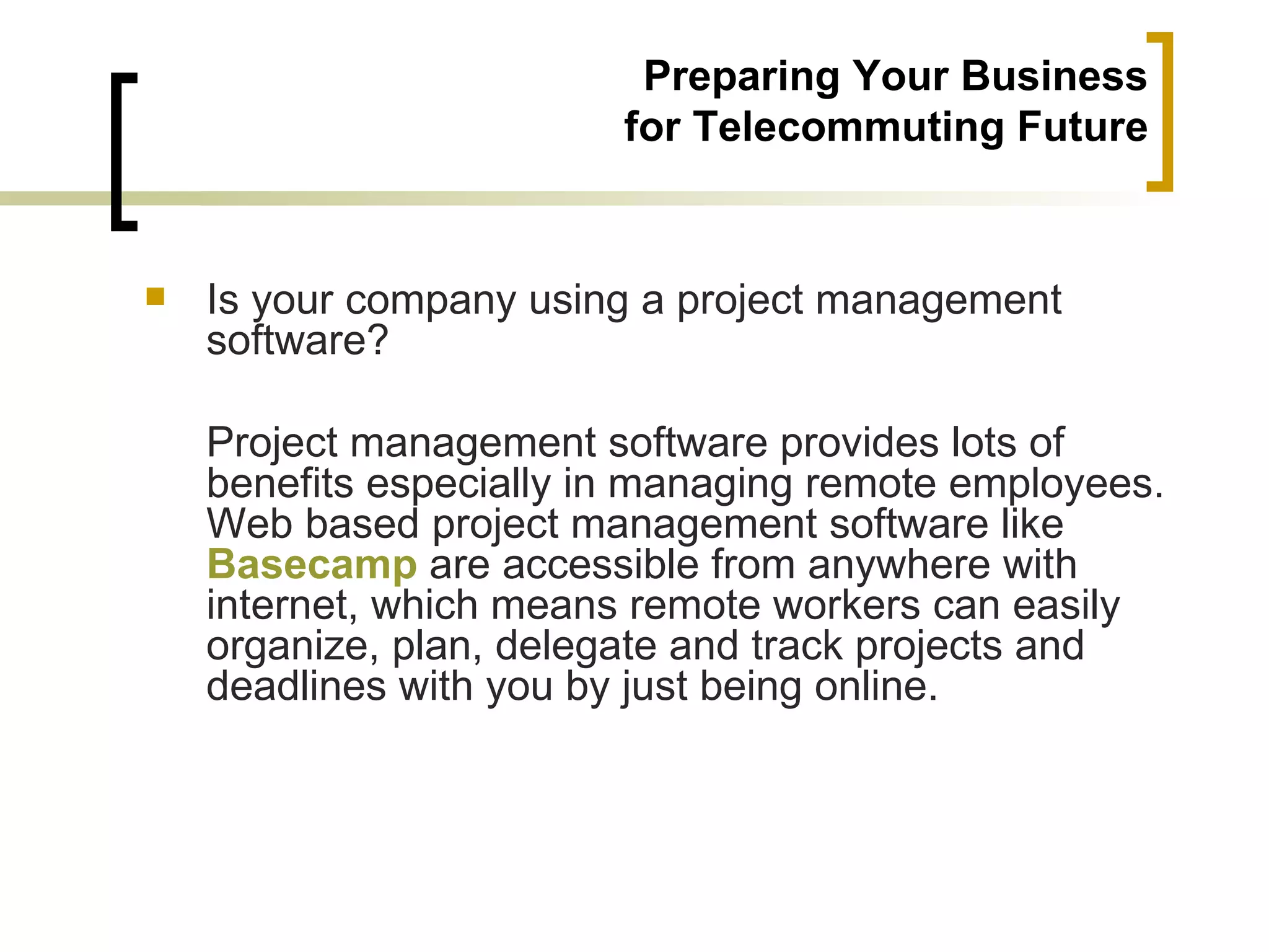 Preparing Your Business
                         for Telecommuting Future


   Is your company using a project management
    software?

    Project management software provides lots of
    benefits especially in managing remote employees.
    Web based project management software like
    Basecamp are accessible from anywhere with
    internet, which means remote workers can easily
    organize, plan, delegate and track projects and
    deadlines with you by just being online.
 