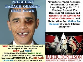 WHAT Did President Barack Obama and
His Lawyers Baker Donelson
KNOW and WHEN?
ENGAGING IN CRIMES WORSE THAN
FORMER PRESIDENT RICHARD NIXON;
however, ATTEMPTING To Use HIS RACE
to ESCAPE Criminal/Civil Prosecution!
“Creditor’s (Vogel Newsome)
Notification Of Conflict
Regarding July 23, 2015
Hearing; Request For
Resetting Of Hearing; and
Request To Be Advised Of
Conflict-Of-Interests; and
Reiteration For Motion For
Recusal Of Judge Edward
Ellington”
 