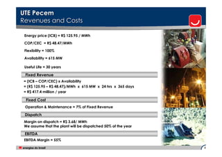 UTE Pecem
Revenues and Costs

 Energy price (ICB) = R$ 125.95 / MWh

 COP/CEC = R$ 48.47/MWh

 Flexibility = 100%

 Availability = 615 MW

 Useful Life = 30 years

 Fixed Revenue
= (ICB – COP/CEC) x Availability
= (R$ 125.95 – R$ 48.47)/MWh x 615 MW x 24 hrs x 365 days
= R$ 417.4 million / year

 Fixed Cost
 Operation & Maintenance = 7% of Fixed Revenue

 Dispatch
 Margin on dispatch = R$ 3.68/ MWh
 We assume that the plant will be dispatched 50% of the year

 EBITDA
 EBITDA Margin = 55%
                                                               3
 