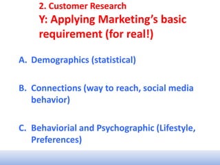 2. Customer Research
Y: Applying Marketing’s basic
requirement (for real!)
A. Demographics (statistical)
B. Connections (way to reach, social media
behavior)
C. Behaviorial and Psychographic (Lifestyle,
Preferences)
 