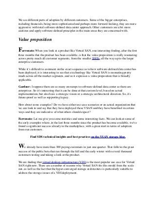 We see different parts of adoption by different customers. Some of the bigger enterprises,
including ﬁnancials, being more sophisticated and perhaps more forward-looking, they are more
aggressive with total software-deﬁned data center approach. Other customers are a bit more
cautious and apply software-deﬁned principles in the main areas they are concerned with.
Value proposition
Farronato: When you look at a product like Virtual SAN, one interesting ﬁnding, after the ﬁrst
three months that the product has been available, is that the value proposition is really resonating
across pretty much all customer segments, from the smaller SMBs, all the way up to the larger
enterprise customers.
While it’s difﬁcult to comment on the exact sequence as to how software-deﬁned data center has
been deployed, it is interesting to see that a technology like Virtual SAN is resonating pretty
much across all the market segments, and so it expresses a value proposition that is broadly
applicable.
Gardner: I suppose there are as many on-ramps to software-deﬁned data center as there are
enterprises. So it's interesting that it can be done at that custom level, based on actual
implementation, but also have a strategic vision or a strategic architectural direction. So, it's
future-proof as well as supporting legacy.
How about some examples? Do we have either use-case scenarios or an actual organization that
we can look to and say that they have deployed these VSAN and they have beneﬁted in certain
ways and they are indicative of what others should expect? 
Farronato: Let me give you some statistics and some interesting facts. We can look at some of
the early examples where, in the last three months since the product has become available, we've
found a signiﬁcant success already in the marketplace, with a great start in terms of adoption
from our customers.
Find SDS technical insights and best practices on the VSAN storage blog.
We already have more than 300 paying customers in just one quarter. That follows the great
success of the public beta that ran through the fall and the early winter with several thousand
customers testing and taking a look at the product. 
We are ﬁnding that virtual desktop infrastructure (VDI) is the most popular use case for Virtual
SAN right now. There are a number of reasons why Virtual SAN ﬁts this model from the scale
out, as well as the fact that the hyper-converged storage architecture is particularly suitable to
address the storage issues of a VDI deployment.
 