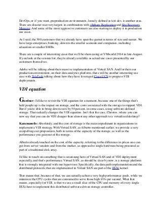 DevOps, or if you want, preproduction environments, loosely deﬁned as test dev, is another area.
There are disaster recovery targets in combination with vSphere Replication and Site Recovery
Manager. And some of the more aggressive customers are also starting to deploy it in production
use cases.
As I said, the 300 customers that we already have span the gamut in terms of size and names. We
have large enterprises, banking, down to the smaller accounts and companies, including
education or smaller SMBs. 
There are a couple of interesting cases that we'll be showcasing at VMworld 2014 in late-August.
If you look at the session list, they're already available as actual use cases presented by our
customers themselves.
Adobe will be talking about their massive implementation of Virtual SAN. And for their our
production environment, on their data analytics platform, there will be another interesting use
case with TeleTech talking about how they have leveraged Cisco UCS to progress VDI
deployments.
VDI equation
Gardner: I'd like to revisit the VDI equation for a moment, because one of the things that’s
held people up is the impact on storage, and the costs associated with the storage to support VDI.
But if you're able to bring down costs by 50 percent, in some cases, using software-deﬁned
storage. That radically changes the VDI equation. Isn’t that the case, Christos, where you can
now say that you can do VDI cheaper than almost any other approach to a virtualized desktop?
Karamanolis: Absolutely, and the cost of storage is the main impediment in organizations to
implement a VDI strategy. With Virtual SAN, as Alberto mentioned earlier, we provide a very
compelling cost proposition, both in terms of the capacity of the storage, as well as the
performance you gain out of the storage.
Alberto already touched on the cost of the capacity, referring to the difference in prices one can
get from server vendors and from the market, as opposed to single hardware being procured as
part of a traditional disk array.
I'd like to touch on something that is an unsung hero of Virtual SAN and of VDI deployment
especially, and that's performance. Virtual SAN, as should be clear by now, is a storage platform
that is strongly integrated with our hypervisor. Speciﬁcally, the data path implementation and the
distributed protocols that are implemented in Virtual SAN are part of the ESXi kernel.
That means that, because of that, we can actually achieve very high performance goals, while we
minimize the CPU cycles that are consumed to serve those high I/Os per second. What that
means, especially for VDI, is that we use a small slice of the CPU and memory of every single
ESXi host to implement this distributed software-driven storage controller.
 