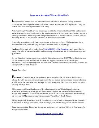 Learn more here about VMware Virtual SAN.
It doesn't affect all the VMs that run on the same ESXi host, who have already published
extensive and detailed performance evaluations, where we compare VDI deployments only on
Virtual SAN versus using an external disk array.
And even though Virtual SAN use percentage is cut to be 10 percent of local CPU and memory
on those hosts, the consolidation ratio, the number of virtual desktops we run on those clusters, is
virtually unaffected, while we get the full performance that is realized with an external, all-ﬂash
disk array. So this is the value of Virtual SAN in those environments.
Essentially, you get the needs, both capacity and performance of your VDI workloads, for a
fraction of the cost you would pay for with a traditional disk array storage.
Gardner: We're only a few weeks from VMworld 2014 in San Francisco, and I know there's
going to be a lot of interest in mobile and in desktop infrastructure for virtualized desktops and
applications.
Do you think that we can make some sort of a determination about 2014? Maybe this is the year
that we turn the corner on VDI, and that that is a bigger driver to some of these higher
efﬁciencies. Any closing thoughts on the vision for software-deﬁned data center and VDI and the
timing with VMworld. Alberto?
Last barrier
Farronato: Certainly, one of the goals that we set ourselves for this Virtual SAN release,
solving the VDI use case, eliminating probably the last barrier, and enabling a broader adoption
of VDI across the enterprise, and we hope that will materialize. We're very excited about what
the early ﬁndings show.
With respect to VMworld and some of the other things that we'll be talking about at the
conference with respect to storage, we'll continue to explain our vision of software-deﬁned
storage, talk about the Virtual SAN momentum, some of the key initiatives that we are rolling
out with our OEM partners around things such as Virtual SAN Ready Nodes.
We're going to talk about how we will extend the concept of policy management and dynamic
composition of storage services to external storage, with a technology called Virtual Volumes.
There are many other things, and it's gearing up to be a very exciting VMworld Conference for
storage-related issues.
Register here for VMworld 2014.
 
