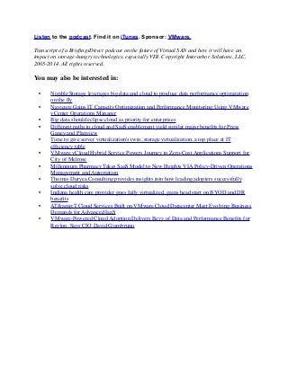 Listen to the podcast. Find it on iTunes. Sponsor: VMware.
Transcript of a BrieﬁngsDirect podcast on the future of Virtual SAN and how it will have an
impact on storage-hungry technologies, especially VDI. Copyright Interarbor Solutions, LLC,
2005-2014. All rights reserved.
You may also be interested in:
	

 •	

 Nimble Storage leverages big data and cloud to produce data performance optimization
on the ﬂy
	

 •	

 Navicure Gains IT Capacity Optimization and Performance Monitoring Using VMware
vCenter Operations Manager
	

 •	

 Big data should eclipse cloud as priority for enterprises
	

 •	

 Different paths to cloud and SaaS enablement yield similar major beneﬁts for Press
Ganey and Planview
	

 •	

 Time to give server virtualization's twin, storage virtualization, a top place at IT
efﬁciency table
	

 •	

 VMware vCloud Hybrid Service Powers Journey to Zero-Cost Applications Support for
City of Melrose
	

 •	

 Millennium Pharmacy Takes SaaS Model to New Heights VIA Policy-Driven Operations
Management and Automation
	

 •	

 Thomas Duryea Consulting provides insights into how leading adopters successfully
solve cloud risks
	

 •	

 Indiana health care provider goes fully virtualized, gains head start on BYOD and DR
beneﬁts
	

 •	

 AT&amp;T Cloud Services Built on VMware Cloud Datacenter Meet Evolving Business
Demands for Advanced IaaS
	

 •	

 VMware-Powered Cloud Adoption Delivers Bevy of Data and Performance Beneﬁts for
Revlon, Says CIO David Giambruno
 