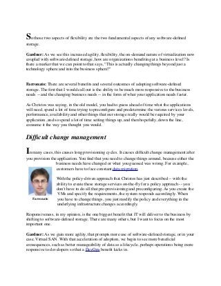 So those two aspects of ﬂexibility are the two fundamental aspects of any software-deﬁned
storage.
Gardner: As we see this increased agility, ﬂexibility, the on-demand nature of virtualization now
coupled with software-deﬁned storage, how are organizations beneﬁting at a business level? Is
there a marker that we can point to that says, "This is actually changing things beyond just a
technology sphere and into the business sphere?"
Farronato: There are several beneﬁts and several outcomes of adopting software-deﬁned
storage. The ﬁrst that I would call out is the ability to be much more responsive to the business
needs -- and the changing business needs -- in the form of what your application needs faster.
As Christos was saying, in the old model, you had to guess ahead of time what the applications
will need, spend a lot of time trying to preconﬁgure and predetermine the various services levels,
performance, availability and other things that our storage really would be required by your
application, and so spend a lot of time setting things up, and then hopefully, down the line,
consume it the way you thought you would.
Difﬁcult change management
In many cases, this causes long provisioning cycles. It causes difﬁcult change management after
you provision the application. You ﬁnd that you need to change things around, because either the
business needs have changed or what you guessed was wrong. For example,
customers have to face constant data migration.
With the policy-driven approach that Christos has just described -- with the
ability to create these storage services on-the-ﬂy for a policy approach -- you
don’t have to do all that pre-provisioning and preconﬁguring. As you create the
VMs and specify the requirements, the system responds accordingly. When
you have to change things, you just modify the policy and everything in the
underlying infrastructure changes accordingly.
Responsiveness, in my opinion, is the one biggest beneﬁt that IT will deliver to the business by
shifting to software-deﬁned storage. There are many others, but I want to focus on the most
important one.
Gardner: As we gain more agility, that prompts more use of software-deﬁned storage, or in your
case, Virtual SAN. With that acceleration of adoption, we begin to see more beneﬁcial
consequences, such as better manageability of data as a lifecycle, perhaps operations being more
responsive to developers so that a DevOps beneﬁt kicks in.
Farronato
 