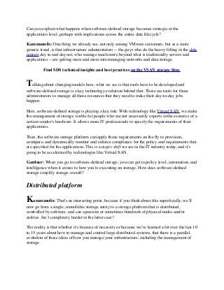 Can you explain what happens when software-deﬁned storage becomes strategic at the
applications level, perhaps with implications across the entire data lifecycle?
Karamanolis: One thing we already see, not only among VMware customers, but as a more
generic trend, is that infrastructure administrators -- the guys who do the heavy-lifting in the data
centers day in and day out, who manage much more beyond what is traditionally servers and
applications -- are getting more and more into managing networks and data storage.
Find SDS technical insights and best practices on the VSAN storage blog.
Talking about changing models here, what we see is that tools have to be developed and
software-deﬁned storage is a key technology evolution behind that. These are tools for those
administrators to manage all those resources that they need to make their day-to-day jobs
happen.
Here, software-deﬁned storage is playing a key role. With technology like Virtual SAN, we make
the management of storage visible for people who are not necessarily experts in the esoterics of a
certain vendor's hardware. It allows more IT professionals to specify the requirements of their
applications.
Then, the software storage platform can apply those requirements on the ﬂy to provision,
conﬁgure, and dynamically monitor and enforce compliance for the policy and requirements that
are speciﬁed for the applications. This is a major shift we see in the IT industry today, and it’s
going to be accelerated by technologies like Virtual SAN.
Gardner: When you go to software-deﬁned storage, you can get to policy level, automation, and
intelligence when it comes to how you're executing on storage. How does software-deﬁned
storage simplify storage overall?
Distributed platform
Karamanolis: That's an interesting point, because if you think about this superﬁcially, we’ll
now go from a single, monolithic storage entity to a storage platform that is distributed,
controlled by software, and can span tens or sometimes hundreds of physical nodes and/or
entities. Isn’t complexity harder in the latter case?
The reality is that whether it's because of necessity or because we've learned a lot over the last 10
to 15 years about how to manage and control large distributed systems, that there is a parallel
evolution of these ideas of how you manage your infrastructure, including the management of
storage.
 