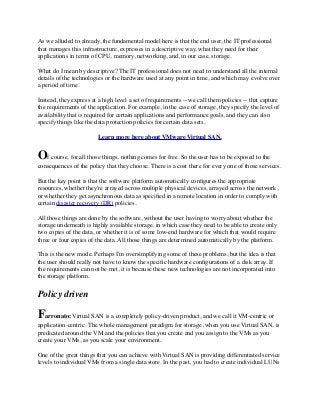As we alluded to already, the fundamental model here is that the end user, the IT professional
that manages this infrastructure, expresses in a descriptive way, what they need for their
applications in terms of CPU, memory, networking, and, in our case, storage.
What do I mean by descriptive? The IT professional does not need to understand all the internal
details of the technologies or the hardware used at any point in time, and which may evolve over
a period of time.
Instead, they express at a high level a set of requirements -- we call them policies -- that capture
the requirements of the application. For example, in the case of storage, they specify the level of
availability that is required for certain applications and performance goals, and they can also
specify things like the data protection policies for certain data sets.
Learn more here about VMware Virtual SAN.
Of course, for all those things, nothing comes for free. So the user has to be exposed to the
consequences of the policy that they choose. There is a cost there for every one of those services.
But the key point is that the software platform automatically conﬁgures the appropriate
resources, whether they're arrayed across multiple physical devices, arrayed across the network,
or whether they get asynchronous data as speciﬁed in a remote location in order to comply with
certain disaster recovery (DR) policies.
All those things are done by the software, without the user having to worry about whether the
storage underneath is highly available storage, in which case they need to be able to create only
two copies of the data, or whether it is of some low-end hardware for which that would require
three or four copies of the data. All those things are determined automatically by the platform.
This is the new mode. Perhaps I'm oversimplifying some of these problems, but the idea is that
the user should really not have to know the speciﬁc hardware conﬁgurations of a disk array. If
the requirements can not be met, it is because these new technologies are not incorporated into
the storage platform.
Policy driven
Farronato: Virtual SAN is a completely policy-driven product, and we call it VM-centric or
application-centric. The whole management paradigm for storage, when you use Virtual SAN, is
predicated around the VM and the policies that you create and you assign to the VMs as you
create your VMs, as you scale your environment.
One of the great things that you can achieve with Virtual SAN is providing differentiated service
levels to individual VMs from a single data store. In the past, you had to create individual LUNs
 