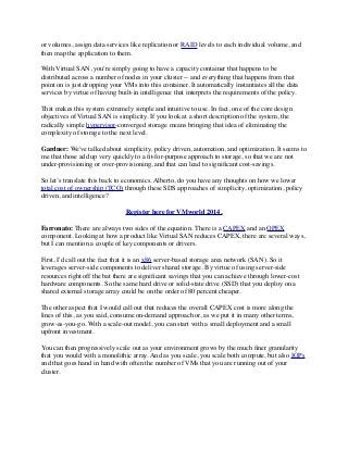 or volumes, assign data services like replication or RAID levels to each individual volume, and
then map the application to them.
With Virtual SAN, you're simply going to have a capacity container that happens to be
distributed across a number of nodes in your cluster -- and everything that happens from that
point on is just dropping your VMs into this container. It automatically instantiates all the data
services by virtue of having built-in intelligence that interprets the requirements of the policy.
That makes this system extremely simple and intuitive to use. In fact, one of the core design
objectives of Virtual SAN is simplicity. If you look at a short description of the system, the
radically simple hypervisor-converged storage means bringing that idea of eliminating the
complexity of storage to the next level.
Gardner: We've talked about simplicity, policy driven, automation, and optimization. It seems to
me that those add up very quickly to a ﬁt-for-purpose approach to storage, so that we are not
under-provisioning or over-provisioning, and that can lead to signiﬁcant cost-savings.
So let’s translate this back to economics. Alberto, do you have any thoughts on how we lower
total cost of ownership (TCO) through these SDS approaches of simplicity, optimization, policy
driven, and intelligence?
Register here for VMworld 2014.
Farronato: There are always two sides of the equation. There is a CAPEX and an OPEX
component. Looking at how a product like Virtual SAN reduces CAPEX, there are several ways,
but I can mention a couple of key components or drivers.
First, I'd call out the fact that it is an x86 server-based storage area network (SAN). So it
leverages server-side components to deliver shared storage. By virtue of using server-side
resources right off the bat there are signiﬁcant savings that you can achieve through lower-cost
hardware components. So the same hard drive or solid-state drive (SSD) that you deploy on a
shared external storage array could be on the order of 80 percent cheaper.
The other aspect that I would call out that reduces the overall CAPEX cost is more along the
lines of this, as you said, consume on-demand approach or, as we put it in many other terms,
grow-as-you-go. With a scale-out model, you can start with a small deployment and a small
upfront investment.
You can then progressively scale out as your environment grows by the much ﬁner granularity
that you would with a monolithic array. And as you scale, you scale both compute, but also IOPs 
and that goes hand in hand with often the number of VMs that you are running out of your
cluster.
 