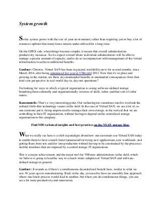 System growth
 
So the system grows with the size of your environment, rather than requiring you to buy a lot of
resources upfront that many times remain under-utilized for a long time.
On the OPEX side, when things become simpler, it means that overall administration
productivity increases. So we expect a trend where individual administrators will be able to
manage a greater amount of capacity, and to do so in conjunction with management of the virtual
infrastructure to achieve additional beneﬁts.
Gardner: Christos, Virtual SAN has been in general availability now for several months, since
March 2014, after being announced last year at VMworld 2013. Now that it’s in place and
growing in the market, are there any unintended beneﬁts or unintended consequences from that
total-cost perspective in real-world day-in, day-out operations?
I'm looking for ways in which a typical organization is seeing software-deﬁned storage
beneﬁting them culturally and organizationally in terms of skills, labor, and that sort of softer
metric.
Karamanolis: That’s a very interesting point. Our technologists sometimes tend to overlook the
cultural shifts that technology causes in the ﬁeld. In the case of Virtual SAN, we see a lot of, as
one customer put it, being empowered to manage their own storage, in the vertical that we are
controlling in their IT organization, without having to depend on the centralized storage
organization in this company.
Find SDS technical insights and best practices on the VSAN storage blog.
What we really see here is a shift in paradigm about how our customers use Virtual SAN today
to enable them to have a much faster turnaround for trying new applications, new workloads, and
getting them from test and dev into production without having to be constrained by the processes
and the timelines that are imposed by a central storage IT organization.
This is a major achievement, and the major tool for VMware administrators in the ﬁeld, which
we believe is going to lead the way to a much wider adoption of Virtual SAN and software-
deﬁned storage in general.
Gardner: It sounds as if there's a simultaneous decentralized beneﬁt here, similar to what we
saw 30 years ago in manufacturing. Back in the day, you used to have an assembly line approach
where one linear process would lead to another, but when you do simultaneous things, you can
see a lot more productivity and innovation.
 