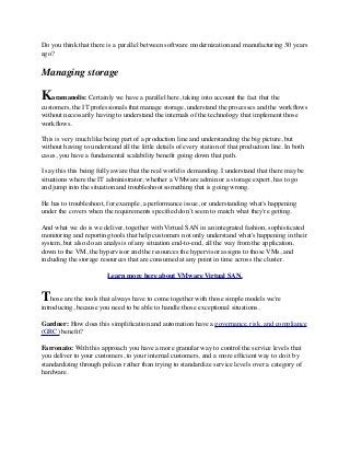 Do you think that there is a parallel between software modernization and manufacturing 30 years
ago?
Managing storage
Karamanolis: Certainly we have a parallel here, taking into account the fact that the
customers, the IT professionals that manage storage, understand the processes and the workﬂows
without necessarily having to understand the internals of the technology that implement those
workﬂows.
This is very much like being part of a production line and understanding the big picture, but
without having to understand all the little details of every station of that production line. In both
cases, you have a fundamental scalability beneﬁt going down that path.
I say this this being fully aware that the real world is demanding. I understand that there may be
situations where the IT administrator, whether a VMware admin or a storage expert, has to go
and jump into the situation and troubleshoot something that is going wrong.
He has to troubleshoot, for example, a performance issue, or understanding what's happening
under the covers when the requirements speciﬁed don’t seem to match what they're getting.
And what we do is we deliver, together with Virtual SAN in an integrated fashion, sophisticated
monitoring and reporting tools that help customers not only understand what's happening in their
system, but also do an analysis of any situation end-to-end, all the way from the application,
down to the VM, the hypervisor and the resources the hypervisor assigns to those VMs, and
including the storage resources that are consumed at any point in time across the cluster.
Learn more here about VMware Virtual SAN.
Those are the tools that always have to come together with those simple models we're
introducing, because you need to be able to handle those exceptional situations.
Gardner: How does this simpliﬁcation and automation have a governance, risk, and compliance
(GRC) beneﬁt?
Farronato: With this approach you have a more granular way to control the service levels that
you deliver to your customers, to your internal customers, and a more efﬁcient way to do it by
standardizing through polices rather than trying to standardize service levels over a category of
hardware.
 