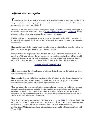 Self-service consumption
You can more easily keep track of what each individual application is receiving, whether it’s in
compliance to that particular policy that you speciﬁed. You can also now enable self-service
consumption more easily and effectively.
We have, as part of our Policy-Based Management Engine, APIs that will allow for integration
with cloud automation frameworks, such as vCloud Automation Center for OpenStack, where
end users will be able to consume a predeﬁned category of service.
It will speed up the provisioning process, while at the same time, enabling IT to maintain that
control and visibility that all the admins want to maintain over how the resources are consumed
and allocated.
Gardner: I'm interested in hearing more examples about how this is being used. But before we
go to that, there's one questions that I get a lot as an analyst.
Perhaps it's because people come from different parts of IT, or they have specializations, but
people say, "We have software-deﬁned storage, we have software-deﬁned networking, a highly
virtualized data center, and the goal is to become a software-deﬁned data center, but I don't
necessarily understand how these come together in what order. How do I go about that?"
Register here for VMworld 2014.
Help us understand the role and impact of software-deﬁned storage in the context of a larger
software-deﬁned data center.
Karamanolis: This is a challenging question, and I don’t know how far I can go in answering
this. What we're trying to do at VMware is allow our customers to experience the various
concepts of software-deﬁned data center in a piecemeal fashion.
They can address the most acute of their problems, whether those are the traditional computer
utilization questions, or more recently, whether that is a network scalability and ﬂexibility
question or a question of an easy-to-enter, low-cost storage platform. So, yes, we provide
integration and fully support integration of all our software-deﬁned aspects of the data center.
That is in the three dimensions I mentioned.
We will soon be posting some demos of this kind of working with NSX, for example. But we do
not prescribe that our IT professional has to use Virtual SAN with NSX, or vice versa, and only
in that way. So Virtual SAN can be used on its own, with more traditional network
conﬁgurations. NSX can replace those network infrastructure and it will work seamlessly with
Virtual SAN. 
 