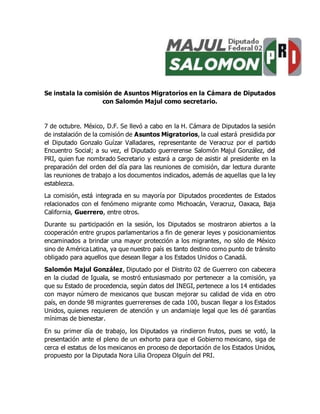 Se instala la comisión de Asuntos Migratorios en la Cámara de Diputados
con Salomón Majul como secretario.
7 de octubre. México, D.F. Se llevó a cabo en la H. Cámara de Diputados la sesión
de instalación de la comisión de Asuntos Migratorios, la cual estará presidida por
el Diputado Gonzalo Guízar Valladares, representante de Veracruz por el partido
Encuentro Social; a su vez, el Diputado guerrerense Salomón Majul González, del
PRI, quien fue nombrado Secretario y estará a cargo de asistir al presidente en la
preparación del orden del día para las reuniones de comisión, dar lectura durante
las reuniones de trabajo a los documentos indicados, además de aquellas que la ley
establezca.
La comisión, está integrada en su mayoría por Diputados procedentes de Estados
relacionados con el fenómeno migrante como Michoacán, Veracruz, Oaxaca, Baja
California, Guerrero, entre otros.
Durante su participación en la sesión, los Diputados se mostraron abiertos a la
cooperación entre grupos parlamentarios a fin de generar leyes y posicionamientos
encaminados a brindar una mayor protección a los migrantes, no sólo de México
sino de América Latina, ya que nuestro país es tanto destino como punto de tránsito
obligado para aquellos que desean llegar a los Estados Unidos o Canadá.
Salomón Majul González, Diputado por el Distrito 02 de Guerrero con cabecera
en la ciudad de Iguala, se mostró entusiasmado por pertenecer a la comisión, ya
que su Estado de procedencia, según datos del INEGI, pertenece a los 14 entidades
con mayor número de mexicanos que buscan mejorar su calidad de vida en otro
país, en donde 98 migrantes guerrerenses de cada 100, buscan llegar a los Estados
Unidos, quienes requieren de atención y un andamiaje legal que les dé garantías
mínimas de bienestar.
En su primer día de trabajo, los Diputados ya rindieron frutos, pues se votó, la
presentación ante el pleno de un exhorto para que el Gobierno mexicano, siga de
cerca el estatus de los mexicanos en proceso de deportación de los Estados Unidos,
propuesto por la Diputada Nora Lilia Oropeza Olguín del PRI.
 