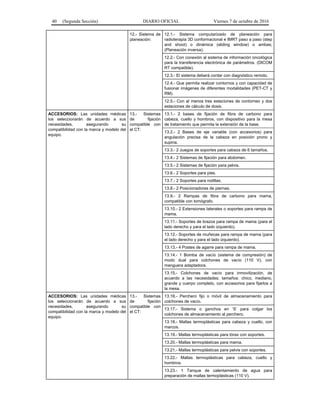40 (Segunda Sección) DIARIO OFICIAL Viernes 7 de octubre de 2016
12.- Sistema de
planeación:
12.1.- Sistema computarizado de planeación para
radioterapia 3D conformacional e IMRT paso a paso (step
and shoot) o dinámica (sliding window) o ambas;
(Planeación inversa).
12.2.- Con conexión al sistema de información oncológica
para la transferencia electrónica de parámetros. (DICOM
RT compatible).
12.3.- El sistema deberá contar con diagnóstico remoto.
12.4.- Que permita realizar contornos y con capacidad de
fusionar imágenes de diferentes modalidades (PET-CT y
RM).
12.5.- Con al menos tres estaciones de contorneo y dos
estaciones de cálculo de dosis.
ACCESORIOS: Las unidades médicas
los seleccionarán de acuerdo a sus
necesidades, asegurando su
compatibilidad con la marca y modelo del
equipo.
13.- Sistemas
de fijación
compatible con
el CT:
13.1.- 2 bases de fijación de fibra de carbono para
cabeza, cuello y hombros, con dispositivo para la mesa
de tratamiento que permita la extensión de la base.
13.2.- 2 Bases de eje variable (con accesorios) para
angulación precisa de la cabeza en posición prono y
supina.
13.3.- 2 Juegos de soportes para cabeza de 6 tamaños.
13.4.- 2 Sistemas de fijación para abdomen.
13.5.- 2 Sistemas de fijación para pelvis.
13.6.- 2 Soportes para pies.
13.7.- 2 Soportes para rodillas.
13.8.- 2 Posicionadores de piernas.
13.9.- 2 Rampas de fibra de carbono para mama,
compatible con tomógrafo.
13.10.- 2 Extensiones laterales o soportes para rampa de
mama.
13.11.- Soportes de brazos para rampa de mama (para el
lado derecho y para el lado izquierdo).
13.12.- Soportes de muñecas para rampa de mama (para
el lado derecho y para el lado izquierdo).
13.13.- 4 Postes de agarre para rampa de mama.
13.14.- 1 Bomba de vacío (sistema de compresión) de
modo dual para colchones de vacío (110 V), con
manguera adaptadora.
13.15.- Colchones de vacío para inmovilización, de
acuerdo a las necesidades; tamaños: chico, mediano,
grande y cuerpo completo, con accesorios para fijarlos a
la mesa.
ACCESORIOS: Las unidades médicas
los seleccionarán de acuerdo a sus
necesidades, asegurando su
compatibilidad con la marca y modelo del
equipo.
13.- Sistemas
de fijación
compatible con
el CT:
13.16.- Perchero fijo o móvil de almacenamiento para
colchones de vacío.
13.17.- Sistema o ganchos en ‘S’ para colgar los
colchones de almacenamiento al perchero.
13.18.- Mallas termoplásticas para cabeza y cuello, con
marcos.
13.19.- Mallas termoplásticas para tórax con soportes.
13.20.- Mallas termoplásticas para mama.
13.21.- Mallas termoplásticas para pelvis con soportes.
13.22.- Mallas termoplásticas para cabeza, cuello y
hombros.
13.23.- 1 Tanque de calentamiento de agua para
preparación de mallas termoplásticas (110 V).
 