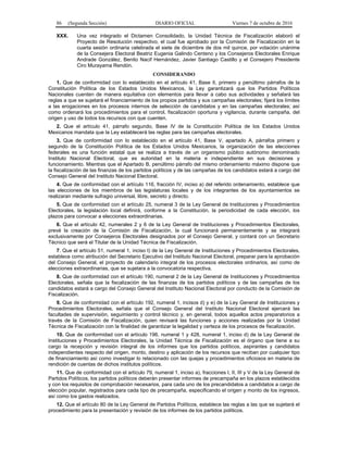 86 (Segunda Sección) DIARIO OFICIAL Viernes 7 de octubre de 2016
XXX. Una vez integrado el Dictamen Consolidado, la Unidad Técnica de Fiscalización elaboró el
Proyecto de Resolución respectivo, el cual fue aprobado por la Comisión de Fiscalización en la
cuarta sesión ordinaria celebrada el siete de diciembre de dos mil quince, por votación unánime
de la Consejera Electoral Beatriz Eugenia Galindo Centeno y los Consejeros Electorales Enrique
Andrade González, Benito Nacif Hernández, Javier Santiago Castillo y el Consejero Presidente
Ciro Murayama Rendón.
CONSIDERANDO
1. Que de conformidad con lo establecido en el artículo 41, Base II, primero y penúltimo párrafos de la
Constitución Política de los Estados Unidos Mexicanos, la Ley garantizará que los Partidos Políticos
Nacionales cuenten de manera equitativa con elementos para llevar a cabo sus actividades y señalará las
reglas a que se sujetará el financiamiento de los propios partidos y sus campañas electorales; fijará los límites
a las erogaciones en los procesos internos de selección de candidatos y en las campañas electorales; así
como ordenará los procedimientos para el control, fiscalización oportuna y vigilancia, durante campaña, del
origen y uso de todos los recursos con que cuenten.
2. Que el artículo 41, párrafo segundo, Base IV de la Constitución Política de los Estados Unidos
Mexicanos mandata que la Ley establecerá las reglas para las campañas electorales.
3. Que de conformidad con lo establecido en el artículo 41, Base V, apartado A, párrafos primero y
segundo de la Constitución Política de los Estados Unidos Mexicanos, la organización de las elecciones
federales es una función estatal que se realiza a través de un organismo público autónomo denominado
Instituto Nacional Electoral, que es autoridad en la materia e independiente en sus decisiones y
funcionamiento. Mientras que el Apartado B, penúltimo párrafo del mismo ordenamiento máximo dispone que
la fiscalización de las finanzas de los partidos políticos y de las campañas de los candidatos estará a cargo del
Consejo General del Instituto Nacional Electoral.
4. Que de conformidad con el artículo 116, fracción IV, inciso a) del referido ordenamiento, establece que
las elecciones de los miembros de las legislaturas locales y de los integrantes de los ayuntamientos se
realizaran mediante sufragio universal, libre, secreto y directo.
5. Que de conformidad con el artículo 25, numeral 3 de la Ley General de Instituciones y Procedimientos
Electorales, la legislación local definirá, conforme a la Constitución, la periodicidad de cada elección, los
plazos para convocar a elecciones extraordinarias.
6. Que el artículo 42, numerales 2 y 6 de la Ley General de Instituciones y Procedimientos Electorales,
prevé la creación de la Comisión de Fiscalización, la cual funcionará permanentemente y se integrará
exclusivamente por Consejeros Electorales designados por el Consejo General, y contará con un Secretario
Técnico que será el Titular de la Unidad Técnica de Fiscalización.
7. Que el artículo 51, numeral 1, inciso t) de la Ley General de Instituciones y Procedimientos Electorales,
establece como atribución del Secretario Ejecutivo del Instituto Nacional Electoral, preparar para la aprobación
del Consejo General, el proyecto de calendario integral de los procesos electorales ordinarios, así como de
elecciones extraordinarias, que se sujetara a la convocatoria respectiva.
8. Que de conformidad con el artículo 190, numeral 2 de la Ley General de Instituciones y Procedimientos
Electorales, señala que la fiscalización de las finanzas de los partidos políticos y de las campañas de los
candidatos estará a cargo del Consejo General del Instituto Nacional Electoral por conducto de la Comisión de
Fiscalización.
9. Que de conformidad con el artículo 192, numeral 1, incisos d) y e) de la Ley General de Instituciones y
Procedimientos Electorales, señala que el Consejo General del Instituto Nacional Electoral ejercerá las
facultades de supervisión, seguimiento y control técnico y, en general, todos aquellos actos preparatorios a
través de la Comisión de Fiscalización, quien revisará las funciones y acciones realizadas por la Unidad
Técnica de Fiscalización con la finalidad de garantizar la legalidad y certeza de los procesos de fiscalización.
10. Que de conformidad con el artículo 196, numeral 1 y 428, numeral 1, inciso d) de la Ley General de
Instituciones y Procedimientos Electorales, la Unidad Técnica de Fiscalización es el órgano que tiene a su
cargo la recepción y revisión integral de los informes que los partidos políticos, aspirantes y candidatos
independientes respecto del origen, monto, destino y aplicación de los recursos que reciban por cualquier tipo
de financiamiento así como investigar lo relacionado con las quejas y procedimientos oficiosos en materia de
rendición de cuentas de dichos institutos políticos.
11. Que de conformidad con el artículo 79, numeral 1, inciso a), fracciones I, II, III y V de la Ley General de
Partidos Políticos, los partidos políticos deberán presentar informes de precampaña en los plazos establecidos
y con los requisitos de comprobación necesarios, para cada uno de los precandidatos a candidatos a cargo de
elección popular, registrados para cada tipo de precampaña, especificando el origen y monto de los ingresos,
así como los gastos realizados.
12. Que el artículo 80 de la Ley General de Partidos Políticos, establece las reglas a las que se sujetará el
procedimiento para la presentación y revisión de los informes de los partidos políticos.
 