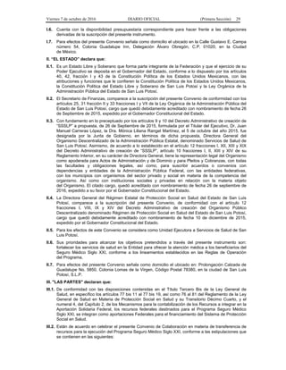 Viernes 7 de octubre de 2016 DIARIO OFICIAL (Primera Sección) 29
I.6. Cuenta con la disponibilidad presupuestaria correspondiente para hacer frente a las obligaciones
derivadas de la suscripción del presente instrumento.
I.7. Para efectos del presente Convenio señala como domicilio el ubicado en la Calle Gustavo E. Campa
número 54, Colonia Guadalupe Inn, Delegación Álvaro Obregón, C.P. 01020, en la Ciudad
de México.
II. “EL ESTADO” declara que:
II.1. Es un Estado Libre y Soberano que forma parte integrante de la Federación y que el ejercicio de su
Poder Ejecutivo se deposita en el Gobernador del Estado, conforme a lo dispuesto por los artículos
40, 42, fracción I y 43 de la Constitución Política de los Estados Unidos Mexicanos, con las
atribuciones y funciones que le confieren la Constitución Política de los Estados Unidos Mexicanos,
la Constitución Política del Estado Libre y Soberano de San Luis Potosí y la Ley Orgánica de la
Administración Pública del Estado de San Luis Potosí.
II.2. El Secretario de Finanzas, comparece a la suscripción del presente Convenio de conformidad con los
artículos 25, 31 fracción II y 33 fracciones I y VII de la Ley Orgánica de la Administración Pública del
Estado de San Luis Potosí, cargo que quedó debidamente acreditado con nombramiento de fecha 26
de Septiembre de 2015, expedido por el Gobernador Constitucional del Estado.
II.3. Con fundamento en lo preceptuado por los artículos 9 y 10 del Decreto Administrativo de creación de
“SSSLP” a propuesta, de 26 de Septiembre de 2015, formulada por el Titular del Ejecutivo, Dr. Juan
Manuel Carreras López, la Dra. Mónica Liliana Rangel Martínez, el 5 de octubre del año 2015, fue
designada por la Junta de Gobierno, en términos de dicha propuesta, Directora General del
Organismo Descentralizado de la Administración Pública Estatal, denominado Servicios de Salud de
San Luis Potosí. Asimismo, de acuerdo a lo establecido en el artículo 12 fracciones I, XII, XIII y XIX
del Decreto Administrativo de creación de “SSSLP”, artículo 10 fracciones I, II, XIII y XIV de su
Reglamento Interior, en su carácter de Directora General, tiene la representación legal del Organismo
como apoderada para Actos de Administración y de Dominio y para Pleitos y Cobranzas, con todas
las facultades y obligaciones legales, así como, para suscribir acuerdos o convenios con
dependencias y entidades de la Administración Pública Federal, con las entidades federativas,
con los municipios con organismos del sector privado y social en materia de la competencia del
organismo. Así como con instituciones sociales y privadas en relación con la materia objeto
del Organismo. El citado cargo, quedó acreditado con nombramiento de fecha 26 de septiembre de
2016, expedido a su favor por el Gobernador Constitucional del Estado.
II.4. La Directora General del Régimen Estatal de Protección Social en Salud del Estado de San Luis
Potosí, comparece a la suscripción del presente Convenio, de conformidad con el artículo 12
fracciones I, VIII, IX y XIV del Decreto Administrativo de creación del Organismo Público
Descentralizado denominado Régimen de Protección Social en Salud del Estado de San Luis Potosí,
cargo que quedó debidamente acreditado con nombramiento de fecha 10 de diciembre de 2015,
expedido por el Gobernador Constitucional del Estado.
II.5. Para los efectos de este Convenio se considera como Unidad Ejecutora a Servicios de Salud de San
Luis Potosí.
II.6. Sus prioridades para alcanzar los objetivos pretendidos a través del presente instrumento son:
fortalecer los servicios de salud en la Entidad para ofrecer la atención médica a los beneficiarios del
Seguro Médico Siglo XXI, conforme a los lineamientos establecidos en las Reglas de Operación
del Programa.
II.7. Para efectos del presente Convenio señala como domicilio el ubicado en: Prolongación Calzada de
Guadalupe No. 5850, Colonia Lomas de la Virgen, Código Postal 78380, en la ciudad de San Luis
Potosí, S.L.P.
III. "LAS PARTES" declaran que:
III.1. De conformidad con las disposiciones contenidas en el Título Tercero Bis de la Ley General de
Salud, en específico los artículos 77 bis 11 al 77 bis 19, así como 76 al 81 del Reglamento de la Ley
General de Salud en Materia de Protección Social en Salud y su Transitorio Décimo Cuarto, y el
numeral 4, del Capítulo 2, de los Mecanismos para la contabilización de los Recursos a integrar en la
Aportación Solidaria Federal, los recursos federales destinados para el Programa Seguro Médico
Siglo XXI, se integran como aportaciones Federales para el financiamiento del Sistema de Protección
Social en Salud.
III.2. Están de acuerdo en celebrar el presente Convenio de Colaboración en materia de transferencia de
recursos para la ejecución del Programa Seguro Médico Siglo XXI, conforme a las estipulaciones que
se contienen en las siguientes:
 