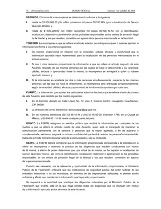 76 (Primera Sección) DIARIO OFICIAL Viernes 7 de octubre de 2016
SEGUNDO. El monto de la recompensa se determinará conforme a lo siguiente:
I. Hasta de $1,500,000.00 (Un millón quinientos mil pesos 00/100 M.N.) por la localización de Gerson
Quevedo Orozco, y
II. Hasta de $1,500,000.00 (Un millón quinientos mil pesos 00/100 M.N.) por la identificación,
localización, detención o aprehensión de los probables responsables de los delitos de privación ilegal
de la libertad y los que resulten, cometidos en agravio de la persona mencionada en la fracción I.
TERCERO. La recompensa a que se refiere el artículo anterior, se entregará a quien o quienes aporten la
información conforme a los criterios siguientes:
I. De manera proporcional en relación con la veracidad, utilidad, eficacia y oportunidad que la
información aportada haya representado para la localización de las personas mencionadas en el
artículo anterior;
II. Si dos o más personas proporcionan la información a que se refiere el artículo segundo de este
Acuerdo, respecto de las mismas personas por las cuales se hace el ofrecimiento y su veracidad,
utilidad, eficacia y oportunidad fuese la misma, la recompensa se entregará a quien la hubiere
aportado primero, y
III. Si la información es aportada por dos o más personas simultáneamente, respecto de las mismas
personas por las que se hace el ofrecimiento, la recompensa será entregada proporcionalmente,
según la veracidad, utilidad, eficacia y oportunidad de la información aportada por cada uno.
CUARTO. La información que aporten los particulares sobre los hechos a que se refiere el artículo primero
de este Acuerdo, será recibida por los medios siguientes:
I. En el domicilio ubicado en Calle López No. 12, piso 3, Colonia Centro, Delegación Cuauhtémoc,
C.P. 06050.
II. La dirección de correo electrónico: denunciapgr@pgr.gob.mx.
III. En los números telefónicos (55) 53-46-15-44 y (55) 53-46-00-00, extensión 4748, en la Ciudad de
México, y 01-800-831-31-96 desde cualquier parte del país.
QUINTO. La FEBPD designará un servidor público que recibirá la información por cualquiera de los
medios a que se refiere el artículo cuarto de este Acuerdo, quien será el encargado de mantener la
comunicación permanente con la persona o personas que la hayan aportado, a fin de aclararla o
complementarla; asimismo, asignará un número confidencial que tendrá carácter de personal e intransferible.
Debiendo en todo momento levantar acta de la comunicación y de su contenido.
SEXTO. La FEBPD deberá corroborar que la información proporcionada corresponda a la solicitada en la
oferta de recompensa y ordenará la práctica de las diligencias que resulten conducentes con motivo
de la misma, a efecto de poder determinar que, por virtud de la misma, se ha logrado la localización de
Gerson Quevedo Orozco, así como la identificación, localización, detención o aprehensión de los probables
responsables de los delitos de privación ilegal de la libertad y los que resulten, cometidos en agravio
de la persona mencionada.
Cuando sea necesario, por la relevancia y oportunidad de la información proporcionada, el Ministerio
Público de la Federación ordenará que las instituciones de seguridad pública del orden federal, de las
entidades federativas y de los municipios, en términos de las disposiciones aplicables, le presten auxilio
suficiente y eficaz para corroborar la información que haya sido proporcionada.
Se requerirá a la autoridad que practique las diligencias ordenadas por el Ministerio Público de la
Federación que levante acta en la que haga constar todas las diligencias que se efectúan con motivo
de la información aportada en los términos de este Acuerdo.
 