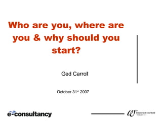 Who are you, where are you & why should you start? October 31 st  2007 Ged Carroll 