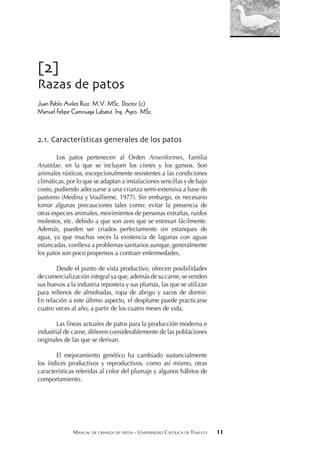 MANUAL DE CRIANZA DE PATOS - UNIVERSIDAD CATÓLICA DE TEMUCO 11
[2]
Razas de patos
Juan Pablo Avilez Ruiz. M.V. MSc. Doctor (c)
Manuel Felipe Camiruaga Labatut. Ing. Agro. MSc.
2.1. Características generales de los patos
Los patos pertenecen al Orden Anseriformes, Familia
Anatidae, en la que se incluyen los cisnes y los gansos. Son
animales rústicos, excepcionalmente resistentes a las condiciones
climáticas, por lo que se adaptan a instalaciones sencillas y de bajo
costo, pudiendo adecuarse a una crianza semi-extensiva a base de
pastoreo (Medina y Voullieme, 1977). Sin embargo, es necesario
tomar algunas precauciones tales como: evitar la presencia de
otras especies animales, movimientos de personas extrañas, ruidos
molestos, etc. debido a que son aves que se estresan fácilmente.
Además, pueden ser criados perfectamente sin estanques de
agua, ya que muchas veces la existencia de lagunas con aguas
estancadas, conlleva a problemas sanitarios aunque, generalmente
los patos son poco propensos a contraer enfermedades.
Desde el punto de vista productivo, ofrecen posibilidades
de comercialización integral ya que, además de su carne, se venden
sus huevos a la industria repostera y sus plumas, las que se utilizan
para rellenos de almohadas, ropa de abrigo y sacos de dormir.
En relación a este último aspecto, el desplume puede practicarse
cuatro veces al año, a partir de los cuatro meses de vida.
Las líneas actuales de patos para la producción moderna e
industrial de carne, diﬁeren considerablemente de las poblaciones
originales de las que se derivan.
El mejoramiento genético ha cambiado sustancialmente
los índices productivos y reproductivos, como así mismo, otras
características referidas al color del plumaje y algunos hábitos de
comportamiento.
 