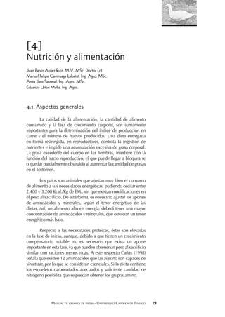 MANUAL DE CRIANZA DE PATOS - UNIVERSIDAD CATÓLICA DE TEMUCO 21
[4]
Nutrición y alimentación
Juan Pablo Avilez Ruiz. M.V. MSc. Doctor (c)
Manuel Felipe Camiruaga Labatut. Ing. Agro. MSc.
Anita Jans Sauterel. Ing. Agro. MSc.
Eduardo Uribe Mella. Ing. Agro.
4.1. Aspectos generales
La calidad de la alimentación, la cantidad de alimento
consumido y la tasa de crecimiento corporal, son sumamente
importantes para la determinación del índice de producción en
carne y el número de huevos producidos. Una dieta entregada
en forma restringida, en reproductores, controla la ingestión de
nutrientes e impide una acumulación excesiva de grasa corporal.
La grasa excedente del cuerpo en las hembras, interﬁere con la
función del tracto reproductivo, el que puede llegar a bloquearse
o quedar parcialmente obstruido al aumentar la cantidad de grasas
en el abdomen.
Los patos son animales que ajustan muy bien el consumo
de alimento a sus necesidades energéticas, pudiendo oscilar entre
2.400 y 3.200 Kcal./Kg de EM., sin que existan modiﬁcaciones en
el peso al sacriﬁcio. De esta forma, es necesario ajustar los aportes
de aminoácidos y minerales, según el tenor energético de las
dietas. Así, un alimento alto en energía, deberá tener una mayor
concentración de aminoácidos y minerales, que otro con un tenor
energético más bajo.
Respecto a las necesidades proteicas, éstas son elevadas
en la fase de inicio, aunque, debido a que tienen un crecimiento
compensatorio notable, no es necesario que exista un aporte
importante en esta fase, ya que pueden obtener un peso al sacriﬁcio
similar con raciones menos ricas. A este respecto Cañas (1998)
señala que existen 12 aminoácidos que las aves no son capaces de
sintetizar, por lo que se consideran esenciales. Si la dieta contiene
los esqueletos carbonatados adecuados y suﬁciente cantidad de
nitrógeno posibilita que se puedan obtener los grupos amino.
 