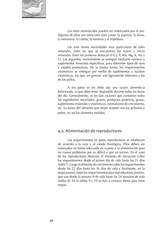 22
Los otros aminoácidos pueden ser sintetizados por el ave.
Algunos de ellos son esenciales tales como: la arginina, la lisina,
la metionina, la cistina, la treonina y el triptófano.
Las aves tienen necesidades muy particulares de sales
minerales, entre las que se encuentran los macro y micro
minerales. Entre los primeros destacan el Ca, P, Mn, Mg, K, Na y
Cl. Los segundos, normalmente se entregan mediante núcleos o
suplementos minerales especíﬁcos, para diferentes tipos de aves
y estados productivos. De la misma forma, los requerimientos
vitamínicos se entregan por medio de suplementos o núcleos
vitamínicos, los que, en general, son ligeramente inferiores a los
de los pollos.
A los patos se les debe dar una ración alimenticia
balanceada, la que debe tener disponible durante todas las horas
del día. Generalmente, se les dan raciones que contienen todos
los ingredientes mezclados: granos, productos proteicos, grasas,
suplementos minerales y vitamínicos, estimulantes de crecimiento,
etc. La forma del alimento que mejor aceptan son los gránulos o
pelets, no así los alimentos molidos.
4.2. Alimentación de reproductores
Los requerimientos en patos reproductores se establecen
de acuerdo a la raza y al estado ﬁsiológico. Ellos deben ser
manejados en forma adecuada en cuanto a la alimentación para
no causar problemas por su déﬁcit o por un exceso. En el caso
de los reproductores Muscovy el alimento de iniciación cubre
los requerimientos desde el primer día de vida hasta los 21 días
(tabla7).Luegoelalimentodecrecimientocubrelosrequerimientos
desde los 22 días hasta los 56 días de vida y ﬁnalmente, en la
etapa juvenil, están los requerimientos para reproductores jóvenes,
que van desde la semana 9 de vida hasta las 24 semanas de vida
(tablas 8). En la tablas 9 y 10 se dan a conocer dietas para estas
etapas.
 