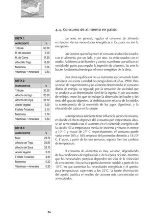 26
4.4. Consumo de alimento en patos
Las aves, en general, regulan el consumo de alimento
en función de sus necesidades energéticas y los patos no son la
excepción.
Los factores que inﬂuyen en el consumo están relacionados
con el alimento, por un lado, y por otro, los relacionados con el
medio. A diferencia del hombre y ciertos mamíferos que utilizan el
sentido del gusto, para regular la ingestión de alimento, las aves lo
hacen fundamentalmente por el tenor energético de la dieta.
Una dieta equilibrada de sus nutrientes es consumida hasta
satisfacer una cierta cantidad de energía diaria (Cañas, 1998). Para
un nivel de requerimientos y un alimento determinado, el consumo
diario de energía, va regulado por la sensación de saciedad que
se produce a un determinado nivel de la ingesta, y por una trama
de reﬂejos, entre los que se incluye la distensión del buche y del
resto del aparato digestivo, la deshidratación relativa de los tejidos
(a consecuencia de la secreción de los jugos digestivos), y la
elevación del azúcar en la sangre.
La temperatura ambiente tiene inﬂuencia sobre el consumo,
en donde el efecto depresor del consumo por temperaturas altas,
se ve acrecentado con el aumento en el contenido energético de
la ración. Si la temperatura media de invierno y verano es menor
a 10º C y mayor de 27º C respectivamente, el consumo puede
variar entre 50% y 10% respecto del promedio obtenido a 18-20º
C. El pato, a partir de las tres semanas, soporta bien los cambios
de temperatura.
El consumo de alimentos es muy variable, dependiendo
de las condiciones de explotación y de la época del año, mientras
que las necesidades proteicas dependen tan sólo de la velocidad
de crecimiento. Esto se hace particularmente notable a partir de los
10°C, en que aumentan las necesidades energéticas y el apetito;
para temperaturas superiores a los 22°C. la fuerte disminución
del apetito justiﬁca el empleo de raciones más concentradas en
aminoácidos.
DIETA 1:
INGREDIENTE %
Triticale 60.60
H. de pescado 9.00
H. de Carne 11.20
Afrechillo Trigo 18.60
Metionina 0.06
Vitaminas + minerales 0.50
DIETA 2:
INGREDIENTES %
Triticale 30.30
Afrecho de trigo 20.80
Afrecho de Soya 33.10
Aceite Vegetal 9.00
Fosfato Tricalcico 6.10
Metionina 0.19
Vitaminas + minerales 0.50
DIETA 3:
INGREDIENTES %
Maíz 24.70
Afrecho de Trigo 25.60
Afrecho de Soya 33.10
Aceite Vegetal 9.00
Fosfato Tricalcico 4.80
Metionina 0.22
Vitaminas + minerales 0.50
 