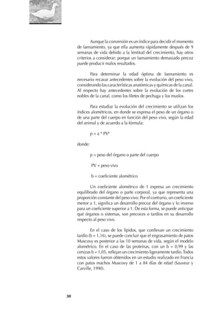 30
Aunque la conversión es un índice para decidir el momento
de faenamiento, ya que ella aumenta rápidamente después de 9
semanas de vida debido a la lentitud del crecimiento, hay otros
criterios a considerar; porque un faenamiento demasiado precoz
puede producir malos resultados.
Para determinar la edad óptima de faenamiento es
necesario recavar antecedentes sobre la evolución del peso vivo,
considerando las características anatómicas y químicas de la canal.
Al respecto hay antecedentes sobre la evolución de los cortes
nobles de la canal, como los ﬁletes de pechuga y los muslos.
Para estudiar la evolución del crecimiento se utilizan los
índices alométricos, en donde se expresa el peso de un órgano o
de una parte del cuerpo en función del peso vivo, según la edad
del animal y de acuerdo a la fórmula:
p = a * PVb
donde:
p = peso del órgano o parte del cuerpo
PV = peso vivo
b = coeﬁciente alométrico
Un coeﬁciente alométrico de 1 expresa un crecimiento
equilibrado del órgano o parte corporal, ya que representa una
proporción constante del peso vivo. Por el contrario, un coeﬁciente
menor a 1, signiﬁca un desarrollo precoz del órgano y lo inverso
para un coeﬁciente superior a 1. De esta forma, se puede anticipar
qué órganos o sistemas, son precoces o tardíos en su desarrollo
respecto al peso vivo.
En el caso de los lípidos, que conllevan un crecimiento
tardío (b = 1,16), se puede concluir que el engrasamiento de patos
Muscovy es posterior a las 10 semanas de vida, según el modelo
alométrico. En el caso de las proteínas, con un b = 0,99 y las
cenizas b = 1,05, reﬂejan un crecimiento ligeramente tardío.Todos
estos valores fueron obtenidos en un estudio realizado en Francia
con patos machos Muscovy de 1 a 84 días de edad (Sauveur y
Carville, 1990).
 