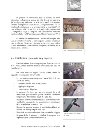 MANUAL DE CRIANZA DE PATOS - UNIVERSIDAD CATÓLICA DE TEMUCO 35
En general, la temperatura bajo la lámpara de rayos
infrarrojos, en la primera semana de vida, deberá ser superior a
35° centígrados y oscilar de 18° a 20° en el local. En la segunda
semana, la temperatura se bajará 30°-32° bajo la lámpara y a 18°
en el local, mientras que en la tercera semana, se pasará a 28°-30°
bajo la lámpara y 16°-18° en el local. A partir de la cuarta semana,
la temperatura bajo la lámpara será ulteriormente reducida,
manteniendo los 16-18° centígrados en el local (Fracanzani 1994).
La ventilación necesaria es de 1m/cúbico/hora/kg de peso
vivo, a 6m/cúbicos/hora/kg Si bien los patos Muscovy se adaptan
bien al calor, en climas muy calurosos, se hace necesario incluso
ocupar ventiladores. Lo ideal es que al ingreso a un recinto, no se
perciba olor a amonio.
5.2. Instalaciones para crianza y engorda
Las instalaciones de crianza para patos de carne que van
a ir a faena, deben tener las mismas condiciones que para los
reproductores.
Los patos Muscovys según Grimaud (2000), tienen las
siguientes necesidades (Foto 8, 9 y 10):
· La campana tiene que entregar de 2500 a 3000 Kcal. para
250 a 300 patitos.
· 1 bebedero circular para 50 a 60 patitos.
· 1 nipple para 10 patitos.
· 1 comedero para 50 patitos.
· La construcción tiene que ser pre-calentada 24 a 48
horas antes que arriben los patitos con el ﬁn de obtener
temperaturas del orden de los 28 °C (Tabla 20).
· Durante la primera semana se necesita un mínimo nivel de
ventilación, va depender de las condiciones climáticas y
de la atmósfera de la construcción.
· Durante la segunda semana, la ventilación debería ser
mínimo 1m3
/hora por Kg de peso vivo.
· El nivel de amonio en el aire no debe exceder las 10 ppm.
· Después de las 3 semanas el nivel de la campana va a
depender de las condiciones climáticas.
Foto 8. Campanas de crianza
Foto 9. Sistema para ingesta
de agua.
 