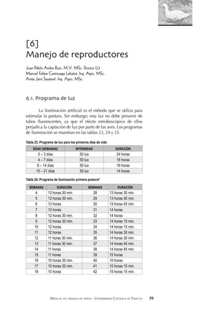 MANUAL DE CRIANZA DE PATOS - UNIVERSIDAD CATÓLICA DE TEMUCO 39
[6]
Manejo de reproductores
Juan Pablo Avilez Ruiz. M.V. MSc. Doctor (c)
Manuel Felipe Camiruaga Labatut. Ing. Agro. MSc.
Anita Jans Sauterel. Ing. Agro. MSc.
6.1. Programa de luz
La iluminación artiﬁcial es el método que se utiliza para
estimular la postura. Sin embargo; esta luz no debe provenir de
tubos ﬂuorescentes, ya que el efecto estroboscópico de ellos
perjudica la captación de luz por parte de las aves. Los programas
de iluminación se muestran en las tablas 23, 24 y 25.
Tabla 23. Programa de lux para los primeros días de vida
EDAD (SEMANAS) INTENSIDAD DURACIÓN
0 – 3 días 50 lux 24 horas
4 – 7 días 50 lux 18 horas
8 – 14 días 50 lux 16 horas
15 – 21 días 50 lux 14 horas
Tabla 24. Programa de iluminación primera postura*
SEMANAS DURACIÓN SEMANAS DURACIÓN
4 13 horas 30 min. 28 13 horas 30 min.
5 13 horas 30 min. 29 13 horas 45 min.
6 13 horas 30 13 horas 45 min.
7 13 horas 31 14 horas
8 12 horas 30 min. 32 14 horas
9 12 horas 30 min. 33 14 horas 15 min.
10 12 horas 34 14 horas 15 min.
11 12 horas 35 14 horas 30 min.
12 11 horas 30 min. 36 14 horas 30 min.
13 11 horas 30 min. 37 14 horas 45 min.
14 11 horas 38 14 horas 45 min.
15 11 horas 39 15 horas
16 10 horas 30 min. 40 15 horas
17 10 horas 30 min. 41 15 horas 15 min.
18 10 horas 42 15 horas 15 min.
 