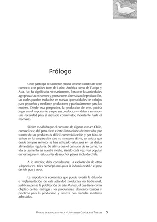 MANUAL DE CRIANZA DE PATOS - UNIVERSIDAD CATÓLICA DE TEMUCO 5
Prólogo
Chile participa actualmente en una serie de tratados de libre
comercio con países tanto de Latino América como de Europa y
Asia. Esto ha signiﬁcado necesariamente, fortalecer las actividades
agropecuarias existentes y generar otras alternativas de producción,
las cuales pueden traducirse en nuevas oportunidades de trabajos
para pequeños y medianos productores y particularmente para las
mujeres. Desde esta perspectiva, la producción de aves, podría
jugar un rol importante, ya que sus productos vendrían a satisfacer
una necesidad para el mercado consumidor, inexistente hasta el
momento.
Si bien es sabido que el consumo de algunas aves en Chile,
como el caso del pato, tiene ciertas limitaciones de mercado, por
tratarse de un producto de difícil comercialización y por falta de
cultura en la preparación para su consumo diario, se señala que
desde tiempos remotos se han utilizado estas aves en las dietas
alimentarias regulares. Se estima que el consumo de su carne, ha
ido en aumento en nuestro medio, siendo cada vez más popular
en los hogares y restaurantes de muchos países, incluido Chile.
A lo anterior, debe considerarse, la explotación de otros
subproductos, tales como: plumas para la industria textil o el pate
de foie gras y otros.
La importancia económica que puede revestir la difusión
e implementación de esta actividad productiva no tradicional,
justiﬁcan per-se la publicación de este Manual, el que tiene como
objetivo central entregar a los productores, elementos básicos y
prácticos para la producción y crianza con medidas sanitarias
adecuadas.
 