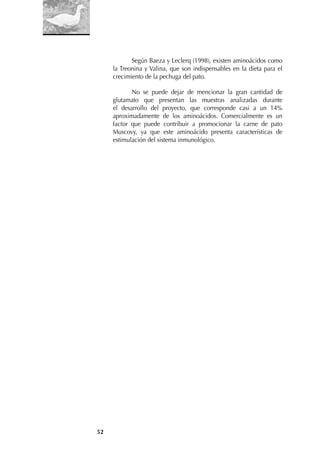 52
Según Baeza y Leclerq (1998), existen aminoácidos como
la Treonina y Valina, que son indispensables en la dieta para el
crecimiento de la pechuga del pato.
No se puede dejar de mencionar la gran cantidad de
glutamato que presentan las muestras analizadas durante
el desarrollo del proyecto, que corresponde casi a un 14%
aproximadamente de los aminoácidos. Comercialmente es un
factor que puede contribuir a promocionar la carne de pato
Muscovy, ya que este aminoácido presenta características de
estimulación del sistema inmunológico.
 