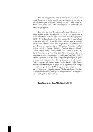 6
Los aspectos generales a los que se reﬁere el Manual son:
antecedentes de crianza, manejo de reproductores, nutrición y
alimentación, manejo sanitario, posibilidades de comercialización
de las aves, entre otros. Estos antecedentes son entregados en
forma simple y gráﬁca.
Este libro es obra de profesionales que trabajaron en el
proyecto FIA “Implementación de un núcleo de producción y
procesamiento de carne de pato broiler con alto valor agregado”;
COO-1-P-178, Juan Pablo Avilez Ruiz, Manuel Camiruaga Labaut,
Anita Jans Sauterel y Eduardo Uribe. Además aquí se entrega
información obtenida de tesis de pregrado de los profesionales:
Juan Francisco Aldunce, Jorge Balladares, Alejandro Núñez,
Andrés Castillo, Carola Alvarado, Catalina Correa, Claudio
Garcés, Jorge Rubilar, Luis Martinez, Oscar Aillapan, Claudio Jara,
Danae Sánchez, Jorge Infante y Karin Usen a quienes doy mis
más sinceros reconocimiento por el trabajo desempeñado. Quiero
además agradecer a la Sra. Maria Eugenia Figueroa por la ayuda
prestada en el cuidado del núcleo reproductor de la UC Temuco.
Quiero expresar mi gratitud a don Adolfo Kremer y Flor Opazo
de la Avícola Kremer, por el apoyo en las experiencias de campo
y a don Enrique Gatica de Vilcún, por su gran disposición. Un
reconocimiento al colega Prosperino Cárdenas quien colaboró en
la corrección de este Manual y a la colega Marcela Andaur por su
apoyo en la gestión de este libro.
Juan Pablo Avilez Ruiz. M.V. MSc. Doctor (c)
 