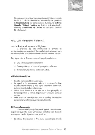 MANUAL DE CRIANZA DE PATOS - UNIVERSIDAD CATÓLICA DE TEMUCO 65
hierro a consecuencia de lesiones crónicas del hígado (cirrosis
hepática). Y de las deﬁciencias nutricionales se presentan
la Encefalomalacia por deﬁciencia de Tiamina, la Distroﬁa
Muscular / Diátesis Exudativa por deﬁciencia de Vitamina E y
selenio y la Parálisis de Pie Curvado por deﬁciencia vitamina
B2 (riboﬂavina).
10.2. Consideraciones higiénicas
10.2.1. Precauciones en la higiene
El propósito de esta información es prevenir la
contaminación externa, evitando la entrada de potenciales vectores
de enfermedades a las construcciones e instalaciones de las aves.
Para lograr esto, se deben considerar los siguientes factores:
a) Una adecuada protección exterior
b) Preocupación por el personal que opera con las aves
c) Y mantener una efectiva protección activa.
a) Protección exterior
· Se debe mantener el terreno cercado.
· La superﬁcie del terreno que rodea a la construcción debe
estar totalmente limpia, y para lograr una mayor protección,
debe ser desinfectada regularmente.
· No se debe alimentar a las aves en el área protegida, ni
tampoco permitir la entrada de personas y vehículos ajenos al
recinto.
· Debe existir un área especíﬁca para el lavado y desinfección
del personal y vehículos que ingresan al recinto.
b) Personal encargado
El humano es el principal vector de agentes contaminantes,
es por esto que debe existir un vestíbulo cerrado y bien diseñado
que cumpla con las siguientes características:
· La entrada debe estar en el Área Sucia Desprotegida. En esta
 