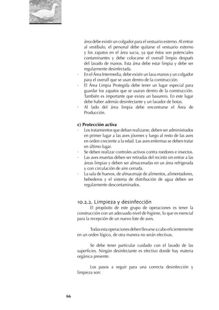66
área debe existir un colgador para el vestuario externo.Al entrar
al vestíbulo, el personal debe quitarse el vestuario externo
y los zapatos en el área sucia, ya que éstos son potenciales
contaminantes y debe colocarse el overall limpio después
del lavado de manos. Esta área debe estar limpia y debe ser
regularmente desinfectada.
· En el Área Intermedia, debe existir un lava-manos y un colgador
para el overall que se usan dentro de la construcción.
· El Área Limpia Protegida debe tener un lugar especial para
guardar los zapatos que se usaran dentro de la construcción.
También es importante que exista un basurero. En este lugar
debe haber además desinfectante y un lavador de botas.
· Al lado del área limpia debe encontrarse el Área de
Producción.
c) Protección activa
· Los tratamientos que deban realizarse, deben ser administrados
en primer lugar a las aves jóvenes y luego al resto de las aves
en orden creciente a la edad. Las aves enfermas se deben tratar
en último lugar.
· Se deben realizar controles activos contra roedores e insectos.
· Las aves muertas deben ser retiradas del recinto sin entrar a las
áreas limpias y deben ser almacenadas en un área refrigerada
y con circulación de aire cerrada.
· La sala de huevos, de almacenaje de alimentos, alimentadores,
bebederos y el sistema de distribución de agua deben ser
regularmente descontaminados.
10.2.2. Limpieza y desinfección
El propósito de este grupo de operaciones es tener la
construcción con un adecuado nivel de higiene, lo que es esencial
para la recepción de un nuevo lote de aves.
Todasestaoperacionesdebenllevarseacaboeﬁcientemente
en un orden lógico, de otra manera no serán efectivas.
Se debe tener particular cuidado con el lavado de las
superﬁcies. Ningún desinfectante es efectivo donde hay materia
orgánica presente.
Los pasos a seguir para una correcta desinfección y
limpieza son:
 