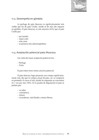 MANUAL DE CRIANZA DE PATOS - UNIVERSIDAD CATÓLICA DE TEMUCO 71
11.2. Desempeño en góndola
La pechuga de pato Muscovy es signiﬁcativamente más
visible que los de pato Criollo, siendo el de más alto impacto
en góndola. El pato Muscovy es más atractivo (65%) que el pato
Criollo por:
- por tamaño
- mejor color
- más carne
- se proyecta más sabroso/apetitoso
11.3. Aceptación potencial pato Muscovy
Los cortes de mayor aceptación potencial son:
- Pechuga
- Trutro
El pato entero tiene menos atractivo potencial
El pato Muscovy logra proyectar una compra signiﬁcativa-
mente más alta que la compra actual de pato, así, se compraría
en promedio 16 veces al año, donde las respuestas se concentran
en 1 vez por mes (39%). En la prueba de degustación el pato se
preﬁere por:
- su sabor
- consistencia
- textura
- rico/sabroso, más blando y menos ﬁbroso.
 