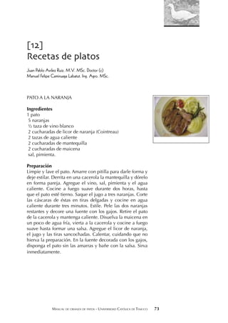 MANUAL DE CRIANZA DE PATOS - UNIVERSIDAD CATÓLICA DE TEMUCO 73
[12]
Recetas de platos
Juan Pablo Avilez Ruiz. M.V. MSc. Doctor (c)
Manuel Felipe Camiruaga Labatut. Ing. Agro. MSc.
PATO A LA NARANJA
Ingredientes
1 pato
5 naranjas
½ taza de vino blanco
2 cucharadas de licor de naranja (Cointreau)
2 tazas de agua caliente
2 cucharadas de mantequilla
2 cucharadas de maicena
sal, pimienta.
Preparación
Limpie y lave el pato. Amarre con pitilla para darle forma y
deje estilar. Derrita en una cacerola la mantequilla y dórelo
en forma pareja. Agregue el vino, sal, pimienta y el agua
caliente. Cocine a fuego suave durante dos horas, hasta
que el pato esté tierno. Saque el jugo a tres naranjas. Corte
las cáscaras de éstas en tiras delgadas y cocine en agua
caliente durante tres minutos. Estile. Pele las dos naranjas
restantes y decore una fuente con los gajos. Retire el pato
de la cacerola y mantenga caliente. Disuelva la maicena en
un poco de agua fría, vierta a la cacerola y cocine a fuego
suave hasta formar una salsa. Agregue el licor de naranja,
el jugo y las tiras sancochadas. Calentar, cuidando que no
hierva la preparación. En la fuente decorada con los gajos,
disponga el pato sin las amarras y bañe con la salsa. Sirva
inmediatamente.
 