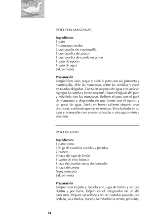 74
PATO CON MANZANAS
Ingredientes
1 pato
5 manzanas verdes
2 cucharadas de mantequilla
1 cucharadita de azúcar
1 cucharadita de canela en polvo
1 vaso de oporto
1 vaso de agua
Sal, pimienta
Preparación
Limpie bien, lave, seque y aliñe el pato con sal, pimienta y
mantequilla. Pele las manzanas, retire las semillas y corte
en tajadas delgadas. Cueza en un poco de agua con azúcar.
Agregue la canela y forme un puré. Pique el hígado del pato
y mézclelo con las manzanas. Rellene el pato con el puré
de manzanas y disponerlo en una fuente con el oporto y
un poco de agua. Áselo en horno caliente durante unas
dos horas, cuidando que no se reseque. Sirva bañado en su
jugo y acompañe con arvejas salteadas u otra guarnición a
elección.
___________________________________________________
PATO RELLENO
Ingredientes
1 pato tierno
300 gr de castañas cocidas y peladas
2 huevos
½ taza de jugo de limón
1 vasito de vino blanco
1 taza de ciruelas secas deshuesadas
½ taza de crema
Nuez moscada
Sal, pimienta
Preparación
Limpie bien el pato y rocíelo con jugo de limón y sal por
dentro y por fuera. Déjelo en el refrigerador de un día
para otro. Prepare un relleno con las castañas pasadas por
cedazo, las ciruelas, huevos, la mitad de la crema, pimienta,
 