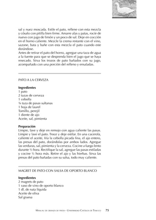 MANUAL DE CRIANZA DE PATOS - UNIVERSIDAD CATÓLICA DE TEMUCO 75
sal y nuez moscada. Estile el pato, rellene con esta mezcla
y cósalo con pitilla bien firme. Amarre alas y patas, rocíe de
nuevo con jugo de limón y un poco de sal. Deje en cocción
en el horno caliente. Mezcle la crema restante con el vino,
sazone, bata y bañe con esta mezcla el pato cuando este
dorándose.
Antes de retirar el pato del horno, agregue una taza de agua
a la fuente para que se desprenda bien el jugo que se haya
resecado. Sirva los trozos de pato bañados con su jugo,
acompañado con una porción del relleno y ensaladas.
___________________________________________________
PATO A LA CERVEZA
Ingredientes
1 pato
2 tazas de cerveza
1 cebolla
¾ taza de pasas sultanas
1 hoja de laurel
Tomillo, perejil
1 diente de ajo
Aceite, sal, pimienta
Preparación
Limpie, lave y deje en remojo con agua caliente las pasas.
Limpie y lave el pato. Troce y deje estilar. En una cacerola,
caliente el aceite, fría la cebolla picada fina, el ajo entero,
las presas del pato, dorándolas por ambos lados. Agregue
las verduras, sal, pimienta y la cerveza. Cocine a fuego lento
durante ½ hora. Rectifique la sal, agregue las pasas estiladas
y cocine ½ hora más. Retire el ajo y las hierbas. Sirva las
presas del pato bañadas con su salsa, todo muy caliente.
___________________________________________________
MAGRET DE PATO CON SALSA DE OPORTO BLANCO
Ingredientes
2 magrets de pato
1 vaso de vino de oporto blanco
1 dl. de nata líquida
Aceite de oliva
Sal gruesa
 