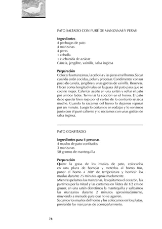 78
PATO SALTADO CON PURÉ DE MANZANAS Y PERAS
Ingredientes
4 pechugas de pato
4 manzanas
4 peras
1 cebolla
1 cucharada de azúcar
Canela, jengibre, vainilla, salsa inglesa
Preparación
Colocarlasmanzanas,lacebollaylasperasenelhorno.Sacar
cuando estén cocidas, pelar y procesar. Condimentar con un
poco de canela, jengibre y unas gotitas de vainilla. Reservar.
Hacer cortes longitudinales en la grasa del pato para que se
cocine mejor. Calentar aceite en una sartén y sellar el pato
por ambos lados. Terminar la cocción en el horno. El pato
debe quedar bien rojo por el centro de lo contrario se seca
mucho. Cuando lo sacamos del horno lo dejamos reposar
por un minuto. Luego lo cortamos en rodajas y lo servimos
junto con el puré caliente y lo rociamos con unas gotitas de
salsa inglesa.
___________________________________________________
PATO CONFITADO
Ingredientes para 4 personas
4 muslos de pato confitados
3 manzanas
50 gramos de mantequilla
Preparación
Quitar la grasa de los muslos de pato, colocarlos
en una placa de hornear y meterlos al horno frío,
poner el horno a 200º de temperatura y hornear los
muslos durante 25 minutos aproximadamente.
Mientras pelamos las manzanas, les quitamos el corazón, las
partimos por la mitad y las cortamos en filetes de 1/2 cm de
grosor, en una satén derretimos la mantequilla y salteamos
las manzanas durante 2 minutos aproximadamente,
moviendo a menudo para que no se agarren.
Sacamos los muslos del horno y los colocamos en los platos,
poniendo las manzanas de acompañamiento.
 